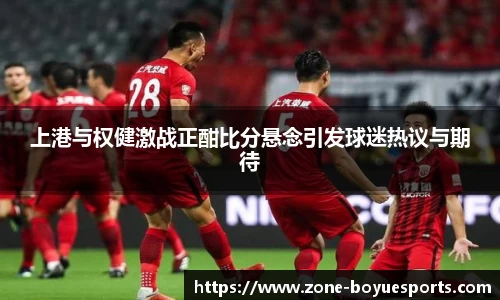 上港与权健激战正酣比分悬念引发球迷热议与期待